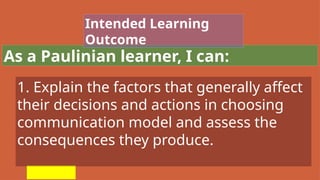 As a Paulinian learner, I can:
Intended Learning
Outcome
1. Explain the factors that generally affect
their decisions and actions in choosing
communication model and assess the
consequences they produce.
 