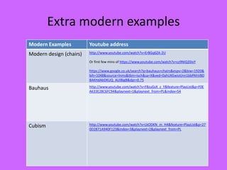 Extra modern examples
Modern Examples Youtube address
Modern design (chairs) http://www.youtube.com/watch?v=ErBGq6ZA-2U
Or first few mins of https://www.youtube.com/watch?v=cz9NIQ3SIvY
https://www.google.co.uk/search?q=bauhaus+chairs&espv=2&biw=1920&
bih=1048&source=lnms&tbm=isch&sa=X&ved=0ahUKEwiotJnn1bbPAhVBD
8AKHdAbDKUQ_AUIBigB&dpr=0.75
Bauhaus http://www.youtube.com/watch?v=F8zuGsX_z_Y&feature=PlayList&p=F0E
A633E28C6FC94&playnext=1&playnext_from=PL&index=54
Cubism http://www.youtube.com/watch?v=LkODKN_m_H4&feature=PlayList&p=27
0D2871A940F123&index=3&playnext=2&playnext_from=PL
 