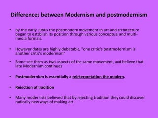 Differences between Modernism and postmodernism
• By the early 1980s the postmodern movement in art and architecture
began to establish its position through various conceptual and multi-
media formats.
• However dates are highly debatable, "one critic's postmodernism is
another critic's modernism“
• Some see them as two aspects of the same movement, and believe that
late Modernism continues
• Postmodernism is essentially a reinterpretation the modern.
• Rejection of tradition
• Many modernists believed that by rejecting tradition they could discover
radically new ways of making art.
 
