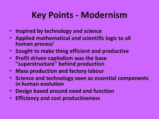 Key Points - Modernism
• Inspired by technology and science
• Applied mathematical and scientific logic to all
human process'
• Sought to make thing efficient and productive
• Profit driven capitalism was the base
"superstructure" behind production
• Mass production and factory labour
• Science and technology seen as essential components
in human evolution
• Design based around need and function
• Efficiency and cost productiveness
 