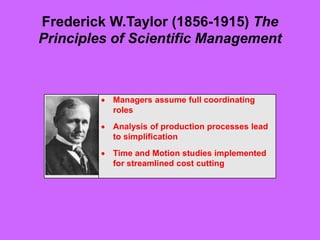 Frederick W.Taylor (1856-1915) The
Principles of Scientific Management
 Managers assume full coordinating
roles
 Analysis of production processes lead
to simplification
 Time and Motion studies implemented
for streamlined cost cutting
 