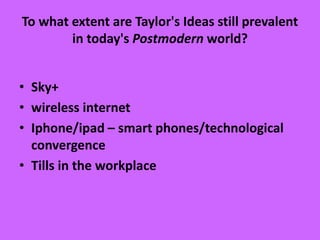 To what extent are Taylor's Ideas still prevalent
in today's Postmodern world?
• Sky+
• wireless internet
• Iphone/ipad – smart phones/technological
convergence
• Tills in the workplace
 