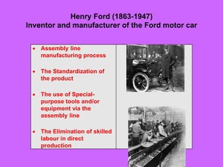 Henry Ford (1863-1947)
Inventor and manufacturer of the Ford motor car
 Assembly line
manufacturing process
 The Standardization of
the product
 The use of Special-
purpose tools and/or
equipment via the
assembly line
 The Elimination of skilled
labour in direct
production
 