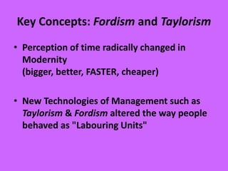 Key Concepts: Fordism and Taylorism
• Perception of time radically changed in
Modernity
(bigger, better, FASTER, cheaper)
• New Technologies of Management such as
Taylorism & Fordism altered the way people
behaved as "Labouring Units"
 