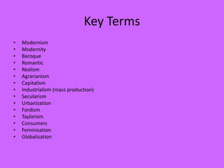 Key Terms
• Modernism
• Modernity
• Baroque
• Romantic
• Realism
• Agrarianism
• Capitalism
• Industrialism (mass production)
• Secularism
• Urbanization
• Fordism
• Taylorism
• Consumers
• Feminisation
• Globalisation
 
