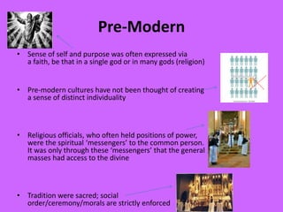 Pre-Modern
• Sense of self and purpose was often expressed via
a faith, be that in a single god or in many gods (religion)
• Pre-modern cultures have not been thought of creating
a sense of distinct individuality
• Religious officials, who often held positions of power,
were the spiritual ‘messengers’ to the common person.
It was only through these ‘messengers’ that the general
masses had access to the divine
• Tradition were sacred; social
order/ceremony/morals are strictly enforced
 