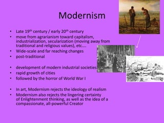Modernism
• Late 19th century / early 20th century
• move from agrarianism toward capitalism,
industrialization, secularization (moving away from
traditional and religious values), etc….
• Wide-scale and far reaching changes
• post-traditional
• development of modern industrial societies
• rapid growth of cities
• followed by the horror of World War I
• In art, Modernism rejects the ideology of realism
• Modernism also rejects the lingering certainty
of Enlightenment thinking, as well as the idea of a
compassionate, all-powerful Creator
 
