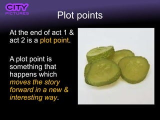 Plot points
At the end of act 1 &
act 2 is a plot point.
A plot point is
something that
happens which
moves the story
forward in a new &
interesting way.
 