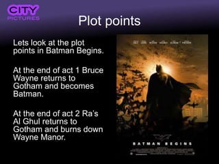 Plot points
Lets look at the plot
points in Batman Begins.
At the end of act 1 Bruce
Wayne returns to
Gotham and becomes
Batman.
At the end of act 2 Ra’s
Al Ghul returns to
Gotham and burns down
Wayne Manor.
 