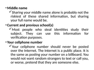 •Middle name
Sharing your middle name alone is probably not the
riskiest of these shared information, but sharing
your full name would be.
•Current and previous school(s)
Most people who steal identities study their
subject. They can use this information for
verification purposes.
•Your cellphone number
Your cellphone number should never be posted
over the Internet. The Internet is a public place. It is
the same as posting your number on a billboard. You
would not want random strangers to text or call you,
or worse, pretend that they are someone else.
 