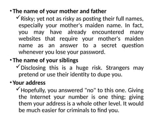 •The name of your mother and father
Risky; yet not as risky as posting their full names,
especially your mother's maiden name. In fact,
you may have already encountered many
websites that require your mother's maiden
name as an answer to a secret question
whenever you lose your password.
•The name of your siblings
Disclosing this is a huge risk. Strangers may
pretend or use their identity to dupe you.
•Your address
Hopefully, you answered "no" to this one. Giving
the Internet your number is one thing; giving
them your address is a whole other level. It would
be much easier for criminals to find you.
 