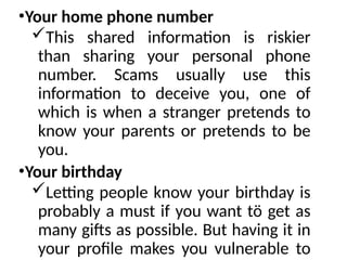 •Your home phone number
This shared information is riskier
than sharing your personal phone
number. Scams usually use this
information to deceive you, one of
which is when a stranger pretends to
know your parents or pretends to be
you.
•Your birthday
Letting people know your birthday is
probably a must if you want tö get as
many gifts as possible. But having it in
your profile makes you vulnerable to
 