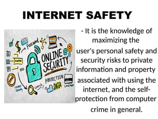 INTERNET SAFETY
- It is the knowledge of
maximizing the
user's personal safety and
security risks to private
information and property
associated with using the
internet, and the self-
protection from computer
crime in general.
 