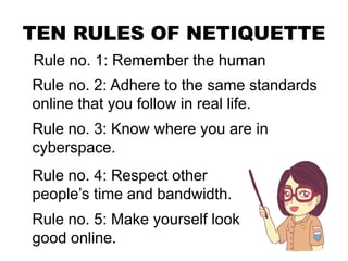TEN RULES OF NETIQUETTE
Rule no. 1: Remember the human
Rule no. 2: Adhere to the same standards
online that you follow in real life.
Rule no. 3: Know where you are in
cyberspace.
Rule no. 4: Respect other
people’s time and bandwidth.
Rule no. 5: Make yourself look
good online.
 
