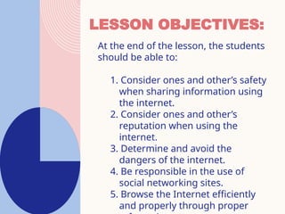 LESSON OBJECTIVES:
At the end of the lesson, the students
should be able to:
1. Consider ones and other’s safety
when sharing information using
the internet.
2. Consider ones and other’s
reputation when using the
internet.
3. Determine and avoid the
dangers of the internet.
4. Be responsible in the use of
social networking sites.
5. Browse the Internet efficiently
and properly through proper
 