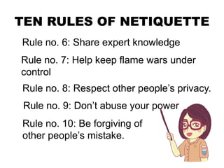 TEN RULES OF NETIQUETTE
Rule no. 6: Share expert knowledge
Rule no. 7: Help keep flame wars under
control
Rule no. 8: Respect other people’s privacy.
Rule no. 9: Don’t abuse your power
Rule no. 10: Be forgiving of
other people’s mistake.
 