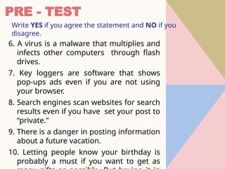 PRE - TEST
Write YES if you agree the statement and NO if you
disagree.
6. A virus is a malware that multiplies and
infects other computers through flash
drives.
7. Key loggers are software that shows
pop-ups ads even if you are not using
your browser.
8. Search engines scan websites for search
results even if you have set your post to
“private.”
9. There is a danger in posting information
about a future vacation.
10. Letting people know your birthday is
probably a must if you want to get as
 