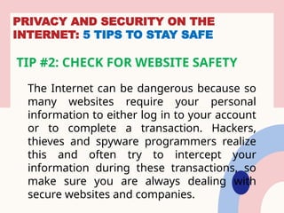 PRIVACY AND SECURITY ON THE
INTERNET: 5 TIPS TO STAY SAFE
TIP #2: CHECK FOR WEBSITE SAFETY
The Internet can be dangerous because so
many websites require your personal
information to either log in to your account
or to complete a transaction. Hackers,
thieves and spyware programmers realize
this and often try to intercept your
information during these transactions, so
make sure you are always dealing with
secure websites and companies.
 
