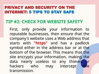 PRIVACY AND SECURITY ON THE
INTERNET: 5 TIPS TO STAY SAFE
TIP #2: CHECK FOR WEBSITE SAFETY
First, only provide your information to
reputable businesses, then ensure that the
company's website uses a Web address that
starts with "https" and has a padlock
symbol either in the address bar or at the
bottom of the browser. This means that the
site encrypts your information, making the
data nearly useless to any thieves or
hackers who may intercept the
transmission.
 