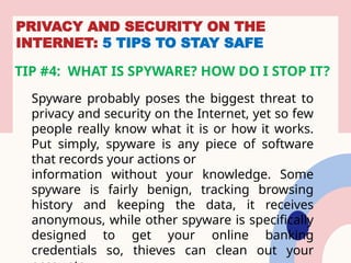 PRIVACY AND SECURITY ON THE
INTERNET: 5 TIPS TO STAY SAFE
TIP #4: WHAT IS SPYWARE? HOW DO I STOP IT?
Spyware probably poses the biggest threat to
privacy and security on the Internet, yet so few
people really know what it is or how it works.
Put simply, spyware is any piece of software
that records your actions or
information without your knowledge. Some
spyware is fairly benign, tracking browsing
history and keeping the data, it receives
anonymous, while other spyware is specifically
designed to get your online banking
credentials so, thieves can clean out your
 