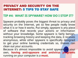 PRIVACY AND SECURITY ON THE
INTERNET: 5 TIPS TO STAY SAFE
TIP #4: WHAT IS SPYWARE? HOW DO I STOP IT?
Spyware probably poses the biggest threat to privacy and
security on the Internet, yet so few people really know
what it is or how it works. Put simply, spyware is any piece
of software that records your actions or information
without your knowledge. Some spyware is fairly benign,
tracking browsing history and keeping the data, it receives
anonymous, while other spyware is specifically designed
to get your online banking credentials so, thieves can
clean out your accounts.
Because it's almost impossible to avoid spyware on your
own, having anti-spyware and antivirus programs
running on your computer is a must.
 