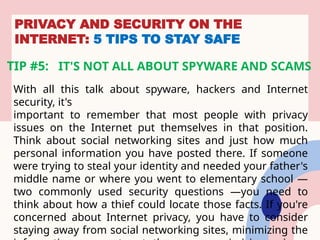 PRIVACY AND SECURITY ON THE
INTERNET: 5 TIPS TO STAY SAFE
TIP #5: IT'S NOT ALL ABOUT SPYWARE AND SCAMS
With all this talk about spyware, hackers and Internet
security, it's
important to remember that most people with privacy
issues on the Internet put themselves in that position.
Think about social networking sites and just how much
personal information you have posted there. If someone
were trying to steal your identity and needed your father's
middle name or where you went to elementary school —
two commonly used security questions —you need to
think about how a thief could locate those facts. If you're
concerned about Internet privacy, you have to consider
staying away from social networking sites, minimizing the
 