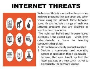 INTERNET THREATS
Web-based threats – or online threats – are
malware programs that can target you when
you’re using the Internet. These browser-
based threats include a range of malicious
software programs that are designed to
infect victims’ computers.
The main tool behind such browser-based
infections is the exploit pack – which gives
cybercriminals a route to infecting
computers that either:
1. Do not have a security product installed
2. Contain a commonly used operating
system or application that is vulnerable –
because the user hasn’t applied the
latest updates, or a new patch has yet to
be issued by the software vendor.
 
