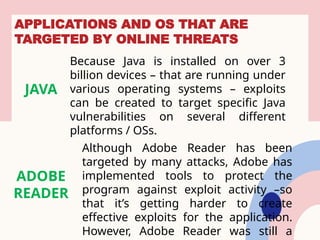 APPLICATIONS AND OS THAT ARE
TARGETED BY ONLINE THREATS
JAVA
Because Java is installed on over 3
billion devices – that are running under
various operating systems – exploits
can be created to target specific Java
vulnerabilities on several different
platforms / OSs.
ADOBE
READER
Although Adobe Reader has been
targeted by many attacks, Adobe has
implemented tools to protect the
program against exploit activity –so
that it’s getting harder to create
effective exploits for the application.
However, Adobe Reader was still a
 
