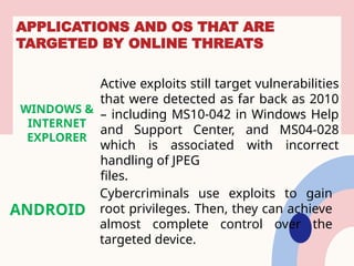 APPLICATIONS AND OS THAT ARE
TARGETED BY ONLINE THREATS
WINDOWS &
INTERNET
EXPLORER
Active exploits still target vulnerabilities
that were detected as far back as 2010
– including MS10-042 in Windows Help
and Support Center, and MS04-028
which is associated with incorrect
handling of JPEG
files.
ANDROID
Cybercriminals use exploits to gain
root privileges. Then, they can achieve
almost complete control over the
targeted device.
 