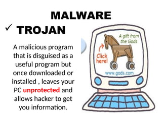 MALWARE
 TROJAN
A malicious program
that is disguised as a
useful program but
once downloaded or
installed , leaves your
PC unprotected and
allows hacker to get
you information.
 