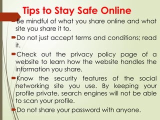Tips to Stay Safe Online
Be mindful of what you share online and what
site you share it to.
Do not just accept terms and conditions; read
it.
Check out the privacy policy page of a
website to learn how the website handles the
information you share.
Know the security features of the social
networking site you use. By keeping your
profile private, search engines will not be able
to scan your profile.
Do not share your password with anyone.
 