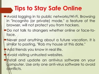 Avoid logging in to public networks/Wi-Fi. Browsing
in "incognito (or private) mode," a feature of the
browser, will not protect you from hackers.
Do not talk to strangers whether online or face-to-
face.
Never post anything about a future vacation. It is
similar to posting, "Rob my house at this date."
Add friends you know in real life.
Avoid visiting untrusted websites.
Install and update an antivirus software on your
computer. Use only one anti-virus software to avoid
conflicts.
Tips to Stay Safe Online
 