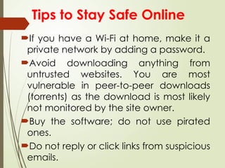 If you have a Wi-Fi at home, make it a
private network by adding a password.
Avoid downloading anything from
untrusted websites. You are most
vulnerable in peer-to-peer downloads
(torrents) as the download is most likely
not monitored by the site owner.
Buy the software; do not use pirated
ones.
Do not reply or click links from suspicious
emails.
Tips to Stay Safe Online
 