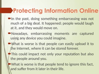 Protecting Information Online
In the past, doing something embarrassing was not
much of a big deal. It happened; people would laugh
at it, and they would move on.
Nowadays, embarrassing moments are captured
using any device you could imagine.
What is worse is that people can easily upload it to
the Internet, where it can be stored forever.
This could impact not only your reputation but also
the people around you.
What is worse is that people tend to ignore this fact,
and suffer from it later in their life.
 