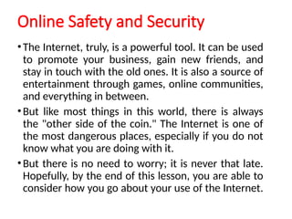 Online Safety and Security
•The Internet, truly, is a powerful tool. It can be used
to promote your business, gain new friends, and
stay in touch with the old ones. It is also a source of
entertainment through games, online communities,
and everything in between.
•But like most things in this world, there is always
the "other side of the coin." The Internet is one of
the most dangerous places, especially if you do not
know what you are doing with it.
•But there is no need to worry; it is never that late.
Hopefully, by the end of this lesson, you are able to
consider how you go about your use of the Internet.
 