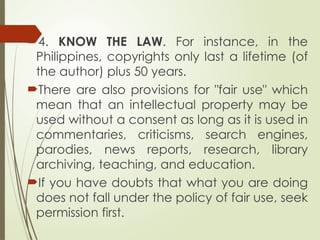 4. KNOW THE LAW. For instance, in the
Philippines, copyrights only last a lifetime (of
the author) plus 50 years.
There are also provisions for "fair use" which
mean that an intellectual property may be
used without a consent as long as it is used in
commentaries, criticisms, search engines,
parodies, news reports, research, library
archiving, teaching, and education.
If you have doubts that what you are doing
does not fall under the policy of fair use, seek
permission first.
 