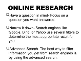 ONLINE RESEARCH
Have a question in mind- Focus on a
question you want answered.
Narrow it down- Search engines like
Google, Bing, or Yahoo use several filters to
determine the most appropriate result for
you.
Advanced Search- The best way to filter
information you get from search engines is
by using the advanced search.
 