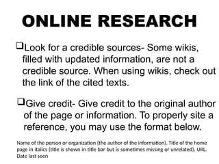 ONLINE RESEARCH
Look for a credible sources- Some wikis,
filled with updated information, are not a
credible source. When using wikis, check out
the link of the cited texts.
Give credit- Give credit to the original author
of the page or information. To properly site a
reference, you may use the format below.
Name of the person or organization (the author of the information). Title of the home
page in italics (title is shown in title bar but is sometimes missing or unrelated). URL.
Date last seen
 