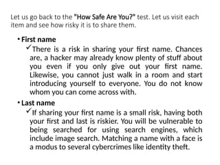 Let us go back to the "How Safe Are You?" test. Let us visit each
item and see how risky it is to share them.
• First name
There is a risk in sharing your first name. Chances
are, a hacker may already know plenty of stuff about
you even if you only give out your first name.
Likewise, you cannot just walk in a room and start
introducing yourself to everyone. You do not know
whom you can come across with.
• Last name
If sharing your first name is a small risk, having both
your first and last is riskier. You will be vulnerable to
being searched for using search engines, which
include image search. Matching a name with a face is
a modus to several cybercrimes like identity theft.
 