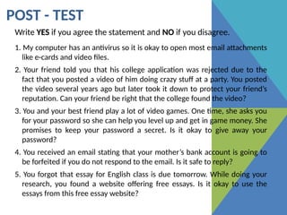 POST - TEST
Write YES if you agree the statement and NO if you disagree.
1. My computer has an antivirus so it is okay to open most email attachments
like e-cards and video files.
2. Your friend told you that his college application was rejected due to the
fact that you posted a video of him doing crazy stuff at a party. You posted
the video several years ago but later took it down to protect your friend’s
reputation. Can your friend be right that the college found the video?
3. You and your best friend play a lot of video games. One time, she asks you
for your password so she can help you level up and get in game money. She
promises to keep your password a secret. Is it okay to give away your
password?
4. You received an email stating that your mother’s bank account is going to
be forfeited if you do not respond to the email. Is it safe to reply?
5. You forgot that essay for English class is due tomorrow. While doing your
research, you found a website offering free essays. Is it okay to use the
essays from this free essay website?
 
