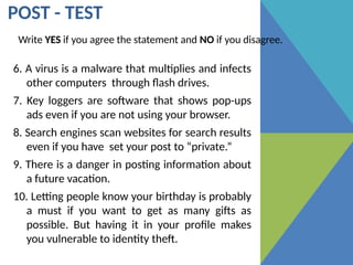 POST - TEST
Write YES if you agree the statement and NO if you disagree.
6. A virus is a malware that multiplies and infects
other computers through flash drives.
7. Key loggers are software that shows pop-ups
ads even if you are not using your browser.
8. Search engines scan websites for search results
even if you have set your post to “private.”
9. There is a danger in posting information about
a future vacation.
10. Letting people know your birthday is probably
a must if you want to get as many gifts as
possible. But having it in your profile makes
you vulnerable to identity theft.
 