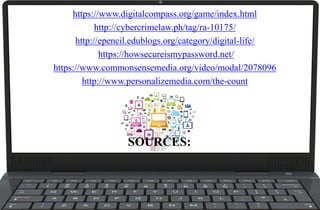 SOURCES:
https://www.digitalcompass.org/game/index.html
http://cybercrimelaw.ph/tag/ra-10175/
http://epencil.edublogs.org/category/digital-life/
https://howsecureismypassword.net/
https://www.commonsensemedia.org/video/modal/2078096
http://www.personalizemedia.com/the-count
 