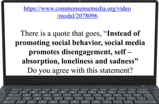 There is a quote that goes, “Instead of
promoting social behavior, social media
promotes disengagement, self –
absorption, loneliness and sadness”
Do you agree with this statement?
https://www.commonsensemedia.org/video
/modal/2078096
 
