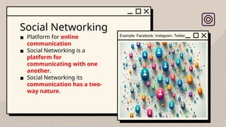 Social Networking
▪ Platform for online
communication
▪ Social Networking is a
platform for
communicating with one
another.
▪ Social Networking its
communication has a two-
way nature.
Example: Facebook, Instagram, Twitter
 