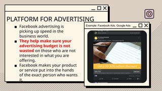 PLATFORM FOR ADVERTISING
▪ Facebook advertising is
picking up speed in the
business world.
▪ They help make sure your
advertising budget is not
wasted on those who are not
interested in what you are
offering.
▪ Facebook makes your product
or service put into the hands
of the exact person who wants
it.
Example: Facebook Ads, Google Ads
 