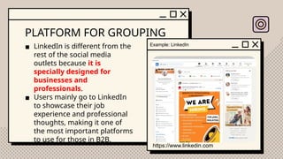 PLATFORM FOR GROUPING
▪ LinkedIn is different from the
rest of the social media
outlets because it is
specially designed for
businesses and
professionals.
▪ Users mainly go to LinkedIn
to showcase their job
experience and professional
thoughts, making it one of
the most important platforms
to use for those in B2B.
Example: LinkedIn
https://www.linkedin.com
 