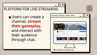 PLATFORM FOR LIVE-STREAMING
▪Users can create a
channel, stream
their gameplay,
and interact with
their audience
through chat.
Example: Youtube, Tiktok, Twitch
https://www.youtube.com
 