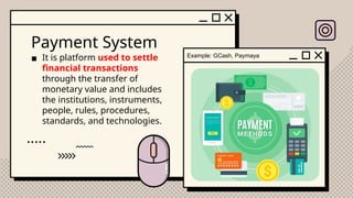 Payment System
▪ It is platform used to settle
financial transactions
through the transfer of
monetary value and includes
the institutions, instruments,
people, rules, procedures,
standards, and technologies.
Example: GCash, Paymaya
 