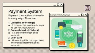 Payment System
Payment transactions are useful
in many ways. These are:
Example: GCash, Paymaya
1. Cash (bills and change)
▪ It is one of the most useful ways
to use for any purchase.
2. Personal checks (US check)
▪ It is ordered through one's
account.
3. Debit Card
▪ When using this, the buyer takes
the money directly out of his
account.
 