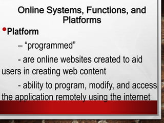 Online Systems, Functions, and
Platforms
•Platform
– “programmed”
- are online websites created to aid
users in creating web content
- ability to program, modify, and access
the application remotely using the internet
 